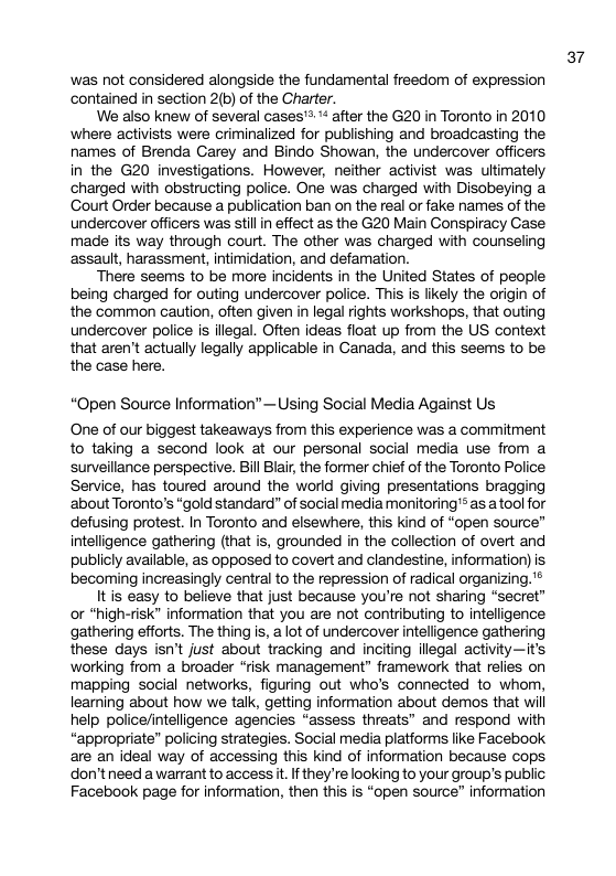 was not considered alongside the fundamental freedom of expression contained in section 2(b) of the Charter. We also knew of several cases’™ after the G20 in Toronto in 2010 ‘where activists were criminalized for publishing and broadcasting the names of Brenda Garey and Bindo Showan, the undercover officers in the G20 investigations. However, neither activist was ultimately charged with obstructing police. One was charged with Disobeying a Gourt Order because a publication ban on the real or fake names of the undercover officers was stillin effect as the G20 Main Gonspiracy Gase made its way through court. The other was charged with counseling assautt, harassment, intimidation, and defamation. There seems to be more incidents in the United States of people being charged for outing undercover police. This is likely the origin of the common caution, often given in legal rights workshops, that outing undercover police is illegal. Often ideas float up from the US context that aren’t actually legally applicable in Ganada, and this seems to be the case here. “Open Source Information”—Using Social Media Against Us One of our biggest takeaways from this experience was a commitment to taking a second look at our personal social media use from a surveillance perspective. il Bair, the former chief of the Toronto Police: Service, has toured around the world giving presentations bragging ‘about Toronto’s “gold standard” of social media monitoring’* as atool for defusing protest. In Toronto and elsewhere, this kind of “open source” intelligence gathering (that is, grounded in the collection of overt and publicly available, as opposed to covert and clandestine, information) is becoming increasingly central to the repression of radical organizing.’® It is easy to believe that just because you’re not sharing “secret” or "high-risk” information that you are not contributing to intelligence gathering efforts. The thing is, a lot of undercover intelligence gathering these days isn’t just about tracking and inciting illegal activity—it’s working from a broader “risk management” framework that relies on mapping social networks, figuring out who’s connected to whom, learning about how we talk, getting information about demos that will help police/intelligence agencies “assess threats” and respond with “appropriate” policing strategies. Social media platforms like Facebook are an ideal way of accessing this kind of information because cops don’tneed awarrant to access it. If they ’re looking to your group’s public Facebook page for information, then this is “open source” information 37